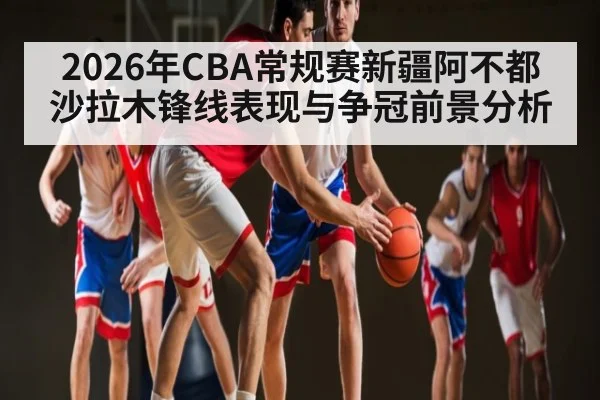 2026年CBA常规赛新疆阿不都沙拉木锋线表现与争冠前景分析