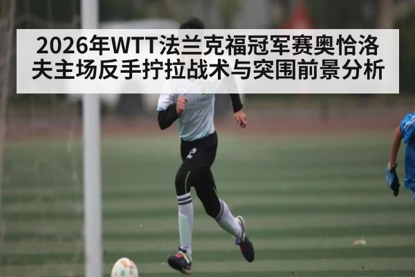 2026年WTT法兰克福冠军赛奥恰洛夫主场反手拧拉战术与突围前景分析 | Saba Sports